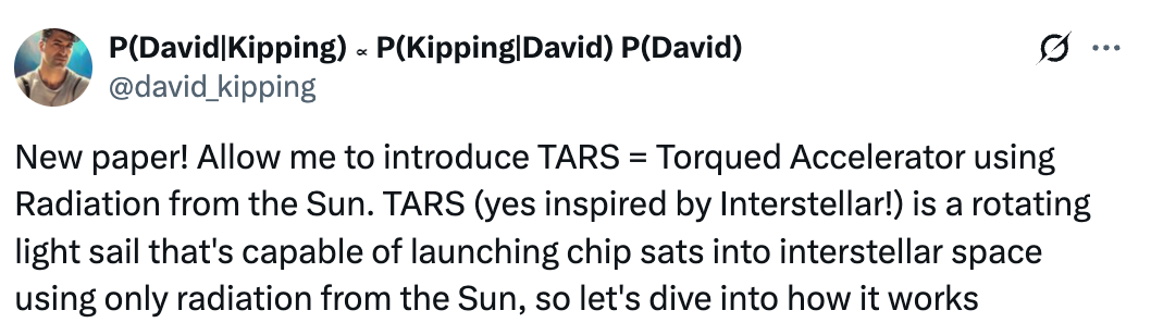 P(David|Kipping) ∝ P(Kipping|David) P(David) @david_kipping New paper! Allow me to introduce TARS = Torqued Accelerator using Radiation from the Sun. TARS (yes inspired by Interstellar!) is a rotating light sail that’s capable of launching chip sats into interstellar space using only radiation from the Sun, so let’s dive into how it works