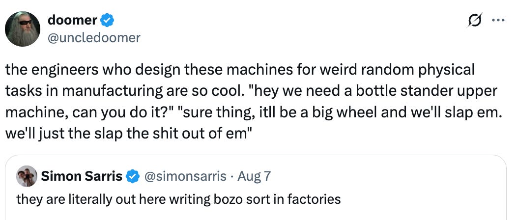 See new posts Conversation doomer @uncledoomer the engineers who design these machines for weird random physical tasks in manufacturing are so cool. “hey we need a bottle stander upper machine, can you do it?” “sure thing, itll be a big wheel and we’ll slap em. we’ll just the slap the shit out of em” Quote Simon Sarris @simonsarris · Aug 7 they are literally out here writing bozo sort in factories